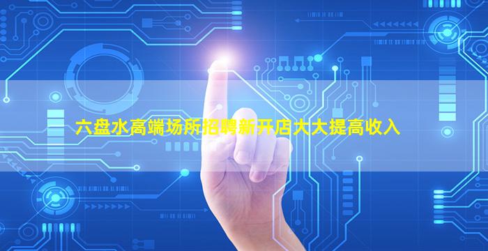 六盘水高端场所招聘新开店大大提高收入